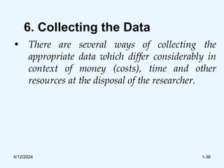 6. Collecting the Data
• There are several ways of collecting the
appropriate data which differ considerably in
context of money (costs), time and other
resources at the disposal of the researcher.
4/12/2024 1-36
 