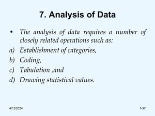 7. Analysis of Data
• The analysis of data requires a number of
closely related operations such as:
a) Establishment of categories,
b) Coding,
c) Tabulation ,and
d) Drawing statistical values.
4/12/2024 1-37
 