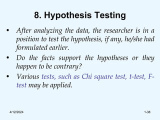 8. Hypothesis Testing
• After analyzing the data, the researcher is in a
position to test the hypothesis, if any, he/she had
formulated earlier.
• Do the facts support the hypotheses or they
happen to be contrary?
• Various tests, such as Chi square test, t-test, F-
test may be applied.
4/12/2024 1-38
 