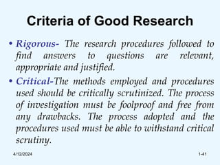 Criteria of Good Research
• Rigorous- The research procedures followed to
find answers to questions are relevant,
appropriate and justified.
• Critical-The methods employed and procedures
used should be critically scrutinized. The process
of investigation must be foolproof and free from
any drawbacks. The process adopted and the
procedures used must be able to withstand critical
scrutiny.
4/12/2024 1-41
 