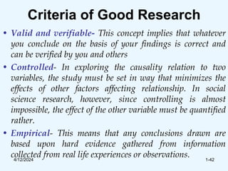 Criteria of Good Research
• Valid and verifiable- This concept implies that whatever
you conclude on the basis of your findings is correct and
can be verified by you and others
• Controlled- In exploring the causality relation to two
variables, the study must be set in way that minimizes the
effects of other factors affecting relationship. In social
science research, however, since controlling is almost
impossible, the effect of the other variable must be quantified
rather.
• Empirical- This means that any conclusions drawn are
based upon hard evidence gathered from information
collected from real life experiences or observations.
4/12/2024 1-42
 