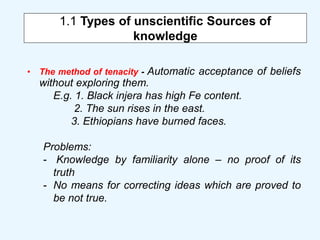 1.1 Types of unscientific Sources of
knowledge
• The method of tenacity - Automatic acceptance of beliefs
without exploring them.
E.g. 1. Black injera has high Fe content.
2. The sun rises in the east.
3. Ethiopians have burned faces.
Problems:
- Knowledge by familiarity alone – no proof of its
truth
- No means for correcting ideas which are proved to
be not true.
 