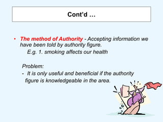 Cont’d …
• The method of Authority - Accepting information we
have been told by authority figure.
E.g. 1. smoking affects our health
Problem:
- It is only useful and beneficial if the authority
figure is knowledgeable in the area.
 