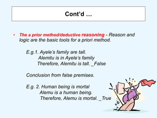 Cont’d …
• The a prior method/deductive reasoning - Reason and
logic are the basic tools for a priori method.
E.g.1. Ayele’s family are tall.
Alemitu is in Ayele’s family
Therefore, Alemitu is tall. _False
Conclusion from false premises.
E.g. 2. Human being is mortal
Alemu is a human being.
Therefore, Alemu is mortal. _True
 