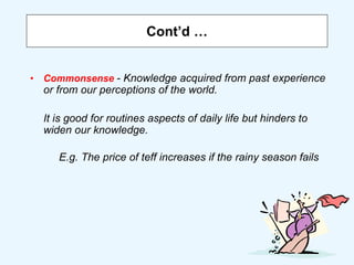 Cont’d …
• Commonsense - Knowledge acquired from past experience
or from our perceptions of the world.
It is good for routines aspects of daily life but hinders to
widen our knowledge.
E.g. The price of teff increases if the rainy season fails
 