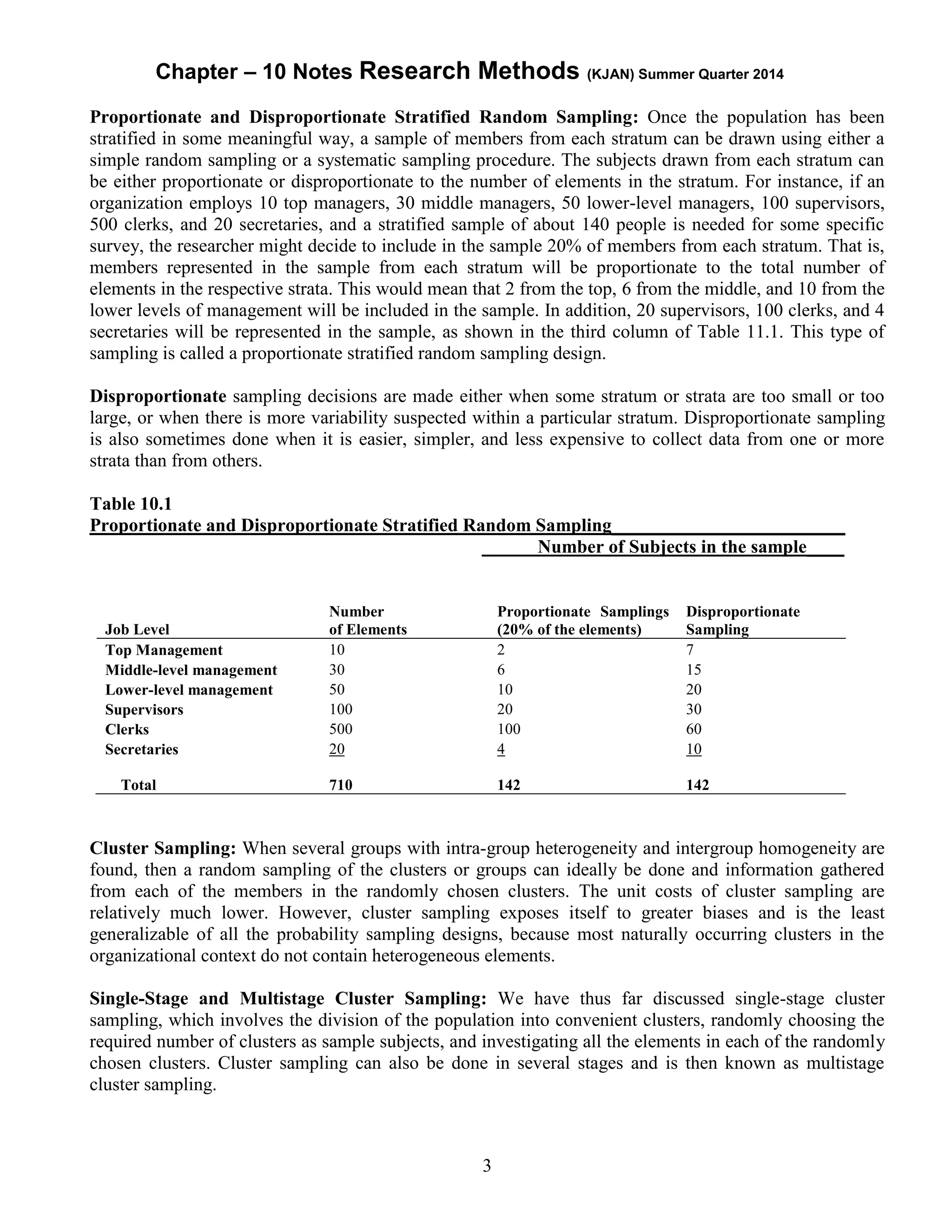 Chapter – 10 Notes Research Methods (KJAN) Summer Quarter 2014
3
Proportionate and Disproportionate Stratified Random Sampling: Once the population has been
stratified in some meaningful way, a sample of members from each stratum can be drawn using either a
simple random sampling or a systematic sampling procedure. The subjects drawn from each stratum can
be either proportionate or disproportionate to the number of elements in the stratum. For instance, if an
organization employs 10 top managers, 30 middle managers, 50 lower-level managers, 100 supervisors,
500 clerks, and 20 secretaries, and a stratified sample of about 140 people is needed for some specific
survey, the researcher might decide to include in the sample 20% of members from each stratum. That is,
members represented in the sample from each stratum will be proportionate to the total number of
elements in the respective strata. This would mean that 2 from the top, 6 from the middle, and 10 from the
lower levels of management will be included in the sample. In addition, 20 supervisors, 100 clerks, and 4
secretaries will be represented in the sample, as shown in the third column of Table 11.1. This type of
sampling is called a proportionate stratified random sampling design.
Disproportionate sampling decisions are made either when some stratum or strata are too small or too
large, or when there is more variability suspected within a particular stratum. Disproportionate sampling
is also sometimes done when it is easier, simpler, and less expensive to collect data from one or more
strata than from others.
Table 10.1
Proportionate and Disproportionate Stratified Random Sampling_________________________
Number of Subjects in the sample____
Job Level
Number
of Elements
Proportionate Samplings
(20% of the elements)
Disproportionate
Sampling
Top Management 10 2 7
Middle-level management 30 6 15
Lower-level management 50 10 20
Supervisors 100 20 30
Clerks 500 100 60
Secretaries 20 4 10
Total 710 142 142
Cluster Sampling: When several groups with intra-group heterogeneity and intergroup homogeneity are
found, then a random sampling of the clusters or groups can ideally be done and information gathered
from each of the members in the randomly chosen clusters. The unit costs of cluster sampling are
relatively much lower. However, cluster sampling exposes itself to greater biases and is the least
generalizable of all the probability sampling designs, because most naturally occurring clusters in the
organizational context do not contain heterogeneous elements.
Single-Stage and Multistage Cluster Sampling: We have thus far discussed single-stage cluster
sampling, which involves the division of the population into convenient clusters, randomly choosing the
required number of clusters as sample subjects, and investigating all the elements in each of the randomly
chosen clusters. Cluster sampling can also be done in several stages and is then known as multistage
cluster sampling.
 