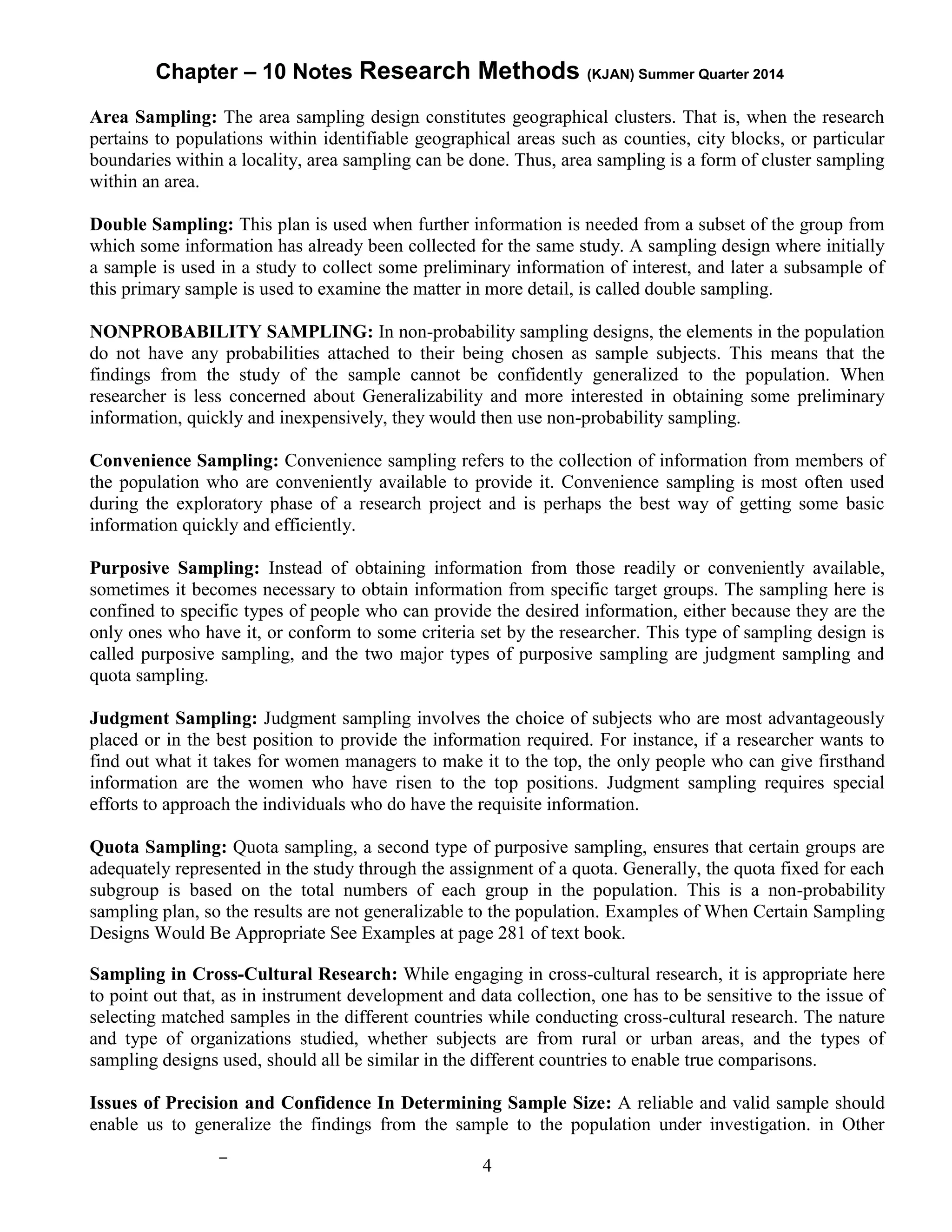 Chapter – 10 Notes Research Methods (KJAN) Summer Quarter 2014
4
Area Sampling: The area sampling design constitutes geographical clusters. That is, when the research
pertains to populations within identifiable geographical areas such as counties, city blocks, or particular
boundaries within a locality, area sampling can be done. Thus, area sampling is a form of cluster sampling
within an area.
Double Sampling: This plan is used when further information is needed from a subset of the group from
which some information has already been collected for the same study. A sampling design where initially
a sample is used in a study to collect some preliminary information of interest, and later a subsample of
this primary sample is used to examine the matter in more detail, is called double sampling.
NONPROBABILITY SAMPLING: In non-probability sampling designs, the elements in the population
do not have any probabilities attached to their being chosen as sample subjects. This means that the
findings from the study of the sample cannot be confidently generalized to the population. When
researcher is less concerned about Generalizability and more interested in obtaining some preliminary
information, quickly and inexpensively, they would then use non-probability sampling.
Convenience Sampling: Convenience sampling refers to the collection of information from members of
the population who are conveniently available to provide it. Convenience sampling is most often used
during the exploratory phase of a research project and is perhaps the best way of getting some basic
information quickly and efficiently.
Purposive Sampling: Instead of obtaining information from those readily or conveniently available,
sometimes it becomes necessary to obtain information from specific target groups. The sampling here is
confined to specific types of people who can provide the desired information, either because they are the
only ones who have it, or conform to some criteria set by the researcher. This type of sampling design is
called purposive sampling, and the two major types of purposive sampling are judgment sampling and
quota sampling.
Judgment Sampling: Judgment sampling involves the choice of subjects who are most advantageously
placed or in the best position to provide the information required. For instance, if a researcher wants to
find out what it takes for women managers to make it to the top, the only people who can give firsthand
information are the women who have risen to the top positions. Judgment sampling requires special
efforts to approach the individuals who do have the requisite information.
Quota Sampling: Quota sampling, a second type of purposive sampling, ensures that certain groups are
adequately represented in the study through the assignment of a quota. Generally, the quota fixed for each
subgroup is based on the total numbers of each group in the population. This is a non-probability
sampling plan, so the results are not generalizable to the population. Examples of When Certain Sampling
Designs Would Be Appropriate See Examples at page 281 of text book.
Sampling in Cross-Cultural Research: While engaging in cross-cultural research, it is appropriate here
to point out that, as in instrument development and data collection, one has to be sensitive to the issue of
selecting matched samples in the different countries while conducting cross-cultural research. The nature
and type of organizations studied, whether subjects are from rural or urban areas, and the types of
sampling designs used, should all be similar in the different countries to enable true comparisons.
Issues of Precision and Confidence In Determining Sample Size: A reliable and valid sample should
enable us to generalize the findings from the sample to the population under investigation. in Other
 