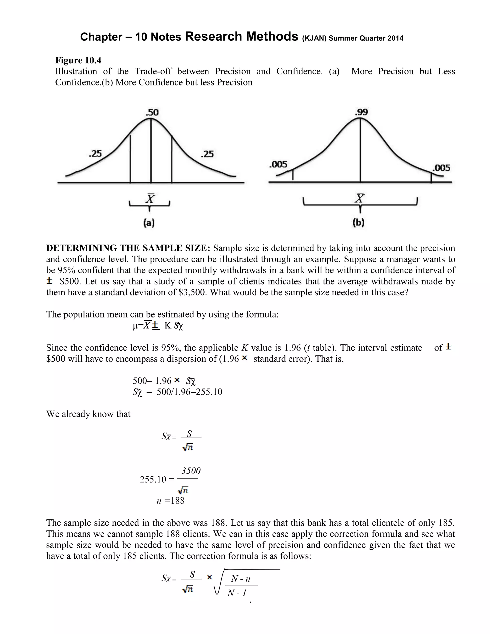 Chapter – 10 Notes Research Methods (KJAN) Summer Quarter 2014
7
Figure 10.4
Illustration of the Trade-off between Precision and Confidence. (a) More Precision but Less
Confidence.(b) More Confidence but less Precision
DETERMINING THE SAMPLE SIZE: Sample size is determined by taking into account the precision
and confidence level. The procedure can be illustrated through an example. Suppose a manager wants to
be 95% confident that the expected monthly withdrawals in a bank will be within a confidence interval of
$500. Let us say that a study of a sample of clients indicates that the average withdrawals made by
them have a standard deviation of $3,500. What would be the sample size needed in this case?
The population mean can be estimated by using the formula:
µ=X K Sχ
Since the confidence level is 95%, the applicable K value is 1.96 (t table). The interval estimate of
$500 will have to encompass a dispersion of (1.96 standard error). That is,
500= 1.96 Sχ
Sχ = 500/1.96=255.10
We already know that
SX =
255.10 =
n =188
The sample size needed in the above was 188. Let us say that this bank has a total clientele of only 185.
This means we cannot sample 188 clients. We can in this case apply the correction formula and see what
sample size would be needed to have the same level of precision and confidence given the fact that we
have a total of only 185 clients. The correction formula is as follows:
SX = N - n
N - 1
S
3500
S
 