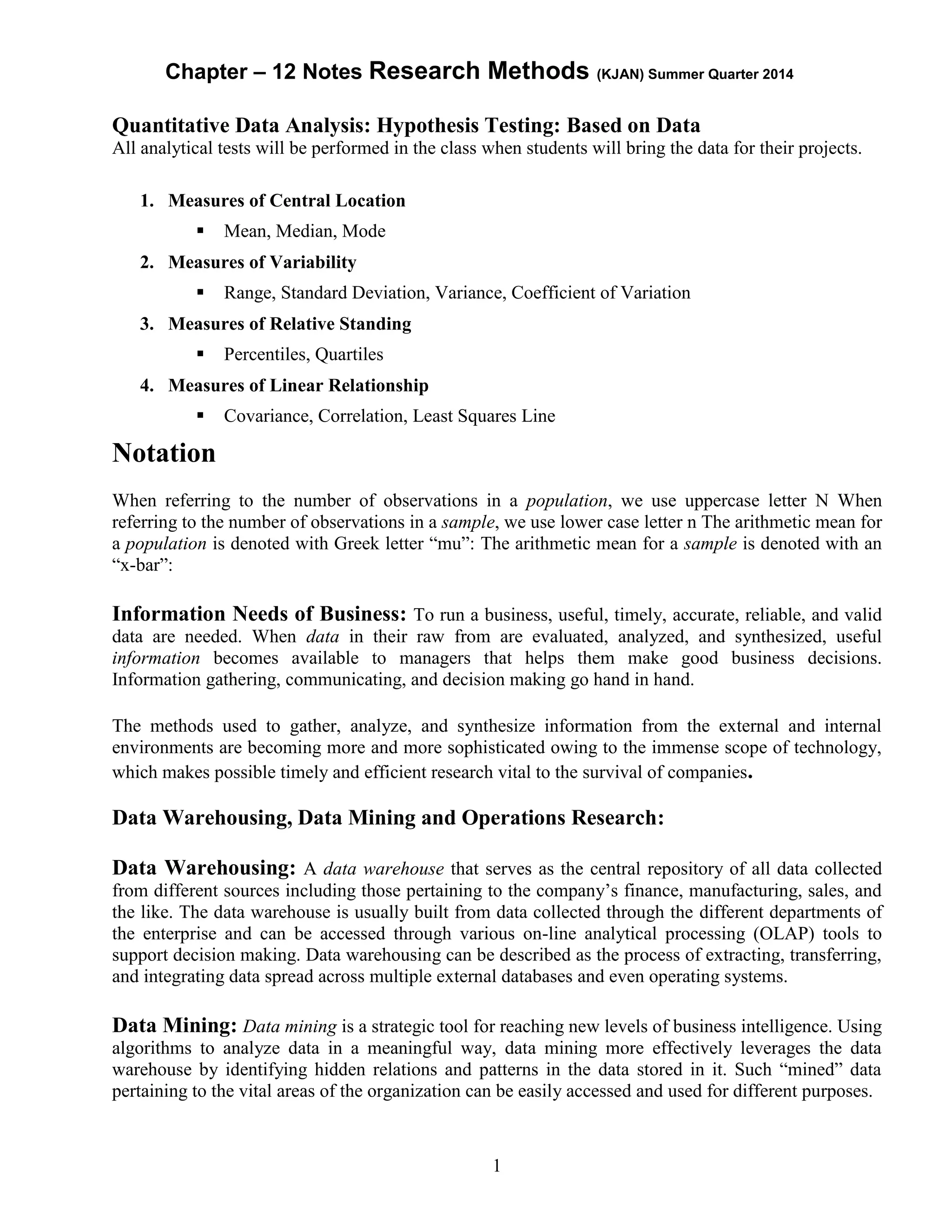 Chapter – 12 Notes Research Methods (KJAN) Summer Quarter 2014
1
Quantitative Data Analysis: Hypothesis Testing: Based on Data
All analytical tests will be performed in the class when students will bring the data for their projects.
1. Measures of Central Location
 Mean, Median, Mode
2. Measures of Variability
 Range, Standard Deviation, Variance, Coefficient of Variation
3. Measures of Relative Standing
 Percentiles, Quartiles
4. Measures of Linear Relationship
 Covariance, Correlation, Least Squares Line
Notation
When referring to the number of observations in a population, we use uppercase letter N When
referring to the number of observations in a sample, we use lower case letter n The arithmetic mean for
a population is denoted with Greek letter “mu”: The arithmetic mean for a sample is denoted with an
“x-bar”:
Information Needs of Business: To run a business, useful, timely, accurate, reliable, and valid
data are needed. When data in their raw from are evaluated, analyzed, and synthesized, useful
information becomes available to managers that helps them make good business decisions.
Information gathering, communicating, and decision making go hand in hand.
The methods used to gather, analyze, and synthesize information from the external and internal
environments are becoming more and more sophisticated owing to the immense scope of technology,
which makes possible timely and efficient research vital to the survival of companies.
Data Warehousing, Data Mining and Operations Research:
Data Warehousing: A data warehouse that serves as the central repository of all data collected
from different sources including those pertaining to the company’s finance, manufacturing, sales, and
the like. The data warehouse is usually built from data collected through the different departments of
the enterprise and can be accessed through various on-line analytical processing (OLAP) tools to
support decision making. Data warehousing can be described as the process of extracting, transferring,
and integrating data spread across multiple external databases and even operating systems.
Data Mining: Data mining is a strategic tool for reaching new levels of business intelligence. Using
algorithms to analyze data in a meaningful way, data mining more effectively leverages the data
warehouse by identifying hidden relations and patterns in the data stored in it. Such “mined” data
pertaining to the vital areas of the organization can be easily accessed and used for different purposes.
 
