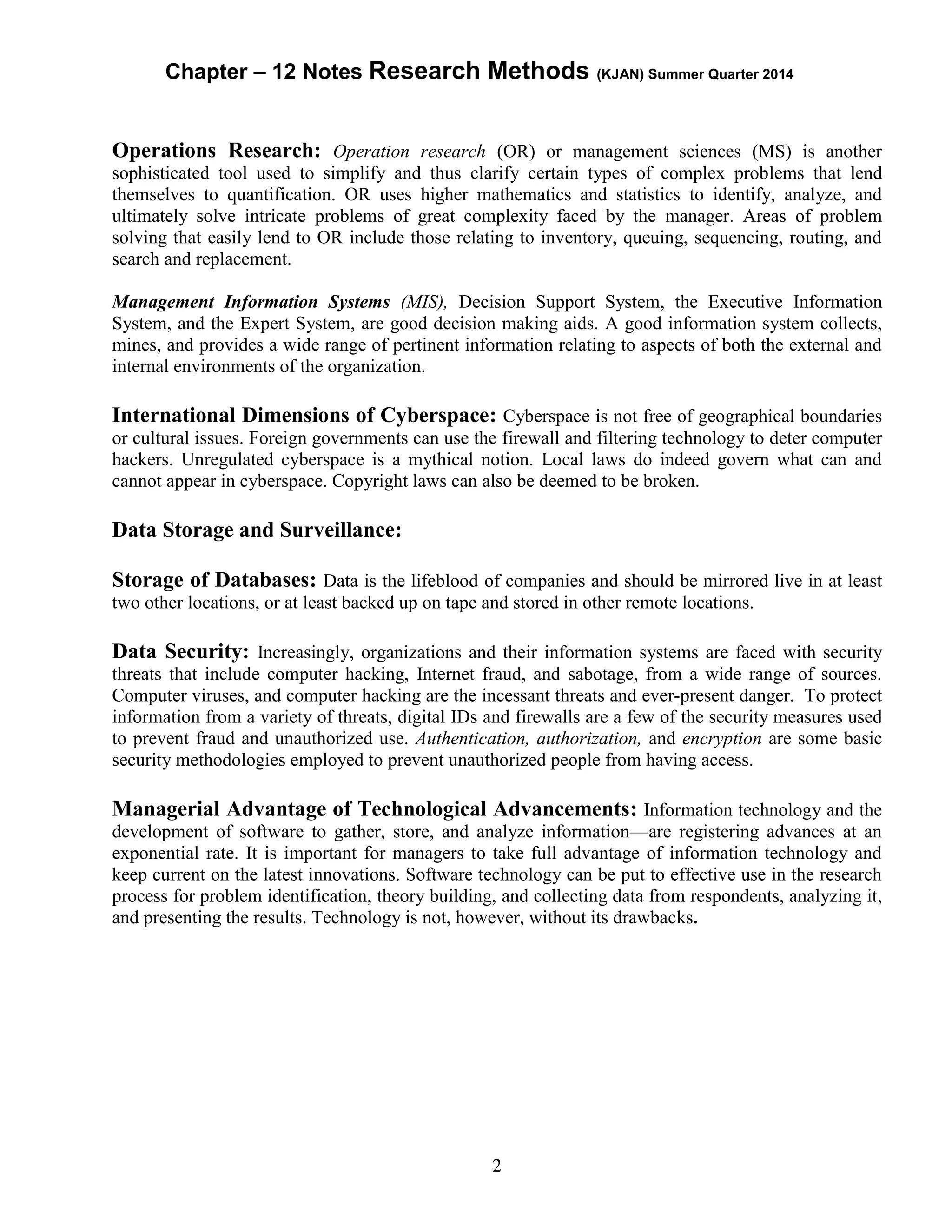 Chapter – 12 Notes Research Methods (KJAN) Summer Quarter 2014
2
Operations Research: Operation research (OR) or management sciences (MS) is another
sophisticated tool used to simplify and thus clarify certain types of complex problems that lend
themselves to quantification. OR uses higher mathematics and statistics to identify, analyze, and
ultimately solve intricate problems of great complexity faced by the manager. Areas of problem
solving that easily lend to OR include those relating to inventory, queuing, sequencing, routing, and
search and replacement.
Management Information Systems (MIS), Decision Support System, the Executive Information
System, and the Expert System, are good decision making aids. A good information system collects,
mines, and provides a wide range of pertinent information relating to aspects of both the external and
internal environments of the organization.
International Dimensions of Cyberspace: Cyberspace is not free of geographical boundaries
or cultural issues. Foreign governments can use the firewall and filtering technology to deter computer
hackers. Unregulated cyberspace is a mythical notion. Local laws do indeed govern what can and
cannot appear in cyberspace. Copyright laws can also be deemed to be broken.
Data Storage and Surveillance:
Storage of Databases: Data is the lifeblood of companies and should be mirrored live in at least
two other locations, or at least backed up on tape and stored in other remote locations.
Data Security: Increasingly, organizations and their information systems are faced with security
threats that include computer hacking, Internet fraud, and sabotage, from a wide range of sources.
Computer viruses, and computer hacking are the incessant threats and ever-present danger. To protect
information from a variety of threats, digital IDs and firewalls are a few of the security measures used
to prevent fraud and unauthorized use. Authentication, authorization, and encryption are some basic
security methodologies employed to prevent unauthorized people from having access.
Managerial Advantage of Technological Advancements: Information technology and the
development of software to gather, store, and analyze information—are registering advances at an
exponential rate. It is important for managers to take full advantage of information technology and
keep current on the latest innovations. Software technology can be put to effective use in the research
process for problem identification, theory building, and collecting data from respondents, analyzing it,
and presenting the results. Technology is not, however, without its drawbacks.
 