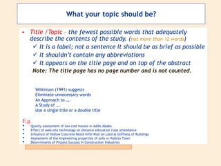 What your topic should be?
• Title /Topic – the fewest possible words that adequately
describe the contents of the study. (not more than 12 words)
 It is a label; not a sentence It should be as brief as possible
 It shouldn’t contain any abbreviations
 It appears on the title page and on top of the abstract
Note: The title page has no page number and is not counted.
E.g.
• Quality assessment of low cost houses in Addis Ababa
• Effect of web-site technology on distance education class attendance
• Influence of Hollow Concrete Block Infill Wall on Lateral Stiffness of Buildings
• Assessment of the engineering properties of soils in Holleta Town
• Determinants of Project Success in Construction Industries
Wilkinson (1991) suggests
Eliminate unnecessary words
An Approach to ….
A Study of ….
Use a single title or a double title
 