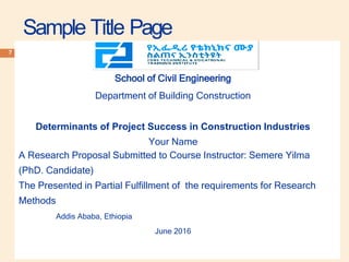 Sample Title Page
7
School of Civil Engineering
Department of Building Construction
Determinants of Project Success in Construction Industries
Your Name
A Research Proposal Submitted to Course Instructor: Semere Yilma
(PhD. Candidate)
The Presented in Partial Fulfillment of the requirements for Research
Methods
Addis Ababa, Ethiopia
June 2016
 
