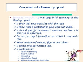 Components of a Research proposal
• Summary/Abstract – a one page brief summary of the
thesis proposal.
 It show that your work fits with the topic
 It show what a contribution your work will make.
 It should specify the research question and how it is
going to be answered.
 Do not put any information not stated in the main
text.
 Never contain references, figures and tables.
 It comes first but written last.
 It contains the:
 Objective of the study
 Research problem
 Methodology
 Major findings (Result)
 Major recommendation or Implications
 