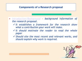 Components of a Research proposal
• Introduction/Background – background information of
the research proposal.
 It establishes a framework for the research show
what a contribution your work will make.
 It should motivate the reader to read the whole
paper
 Should site the most recent and relevant works, and
should explain why work is required.
 