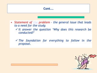 Cont….
• Statement of the problem – the general issue that leads
to a need for the study.
 It answer the question ‘Why does this research be
conducted?’
 The foundation for everything to follow in the
proposal.
 