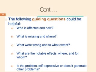 Cont….
 The following guiding questions could be
helpful:
a) Who is affected and how?
b) What is missing and where?
c) What went wrong and to what extent?
d) What are the notable effects, where, and for
whom?
e) Is the problem self-expressive or does it generate
other problems?
13
 