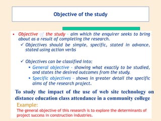 Objective of the study
• Objective of the study – aim which the enquirer seeks to bring
about as a result of completing the research.
 Objectives should be simple, specific, stated in advance,
stated using action verbs
 Objectives can be classified into:
 General objective – showing what exactly to be studied,
and states the desired outcomes from the study.
 Specific objectives – shows in greater detail the specific
aims of the research project.
To study the impact of the use of web site technology on
distance education class attendance in a community college
Example:
The general objective of this research is to explore the determinants of
project success in construction industries.
 