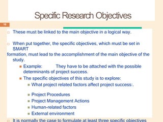 Specific Research Objectives
 These must be linked to the main objective in a logical way.
 When put together, the specific objectives, which must be set in
SMART
formation, must lead to the accomplishment of the main objective of the
study.
 Example: They have to be attached with the possible
determinants of project success.
 The specific objectives of this study is to explore:
 What project related factors affect project success:.
 Project Procedures
 Project Management Actions
 Human-related factors
 External environment
16
 