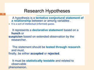 Research Hypotheses
🞑 A hypothesis is a tentative conjectural statement of
a relationship between or among variables .
 It is a sort of intellectual (informed) guess.
🞑 It represents a declarative statement based on a
hunch or
suspicion based on extended observation by the
researcher.
🞑 The statement should be tested through research
and must,
finally, be either accepted or rejected.
🞑 It must be statistically testable and related to
observable
phenomenon.
19
 