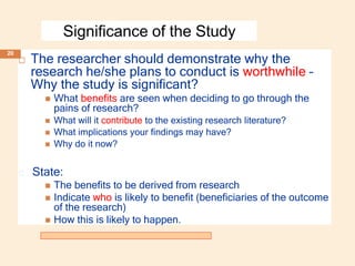 Significance of the Study
 The researcher should demonstrate why the
research he/she plans to conduct is worthwhile –
Why the study is significant?
 What benefits are seen when deciding to go through the
pains of research?
 What will it contribute to the existing research literature?
 What implications your findings may have?
 Why do it now?
🞑 State:
 The benefits to be derived from research
 Indicate who is likely to benefit (beneficiaries of the outcome
of the research)
 How this is likely to happen.
20
 