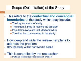 Scope (Delimitation) of the Study
 This refers to the contextual and conceptual
boundaries of the study which may include:
 The key concerns of study
 The extent it tries to resolve the problem
 Population (who are included and why)
 The time horizon covered in the study
 How deep and wide the researcher plans to
address the problem
 How the study will be narrowed in scope
 This is controlled by the researcher
 Putting a fence around the research problem
21
 