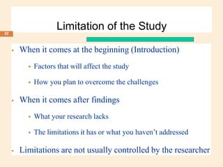Limitation of the Study
 When it comes at the beginning (Introduction)
 Factors that will affect the study
 How you plan to overcome the challenges
 When it comes after findings
 What your research lacks
 The limitations it has or what you haven’t addressed
 Limitations are not usually controlled by the researcher
22
 
