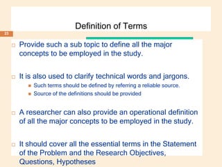 Definition of Terms
 Provide such a sub topic to define all the major
concepts to be employed in the study.
 It is also used to clarify technical words and jargons.
 Such terms should be defined by referring a reliable source.
 Source of the definitions should be provided
 A researcher can also provide an operational definition
of all the major concepts to be employed in the study.
 It should cover all the essential terms in the Statement
of the Problem and the Research Objectives,
Questions, Hypotheses
23
 