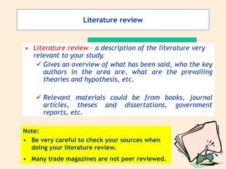 Literature review
• Literature review – a description of the literature very
relevant to your study.
 Gives an overview of what has been said, who the key
authors in the area are, what are the prevailing
theories and hypothesis, etc.
 Relevant materials could be from books, journal
articles, theses and dissertations, government
reports, etc.
Note:
• Be very careful to check your sources when
doing your literature review.
• Many trade magazines are not peer reviewed.
 