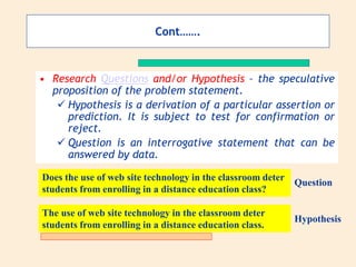 Cont…….
• Research Questions and/or Hypothesis – the speculative
proposition of the problem statement.
 Hypothesis is a derivation of a particular assertion or
prediction. It is subject to test for confirmation or
reject.
 Question is an interrogative statement that can be
answered by data.
Does the use of web site technology in the classroom deter
students from enrolling in a distance education class?
The use of web site technology in the classroom deter
students from enrolling in a distance education class.
Hypothesis
Question
 