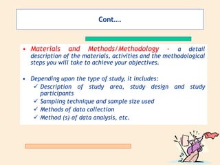 Cont….
• Materials and Methods/Methodology - a detail
description of the materials, activities and the methodological
steps you will take to achieve your objectives.
• Depending upon the type of study, it includes:
 Description of study area, study design and study
participants
 Sampling technique and sample size used
 Methods of data collection
 Method (s) of data analysis, etc.
 