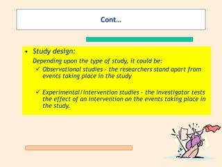 Cont…
• Study design:
Depending upon the type of study, it could be:
 Observational studies – the researchers stand apart from
events taking place in the study
 Experimental/intervention studies – the investigator tests
the effect of an intervention on the events taking place in
the study.
 