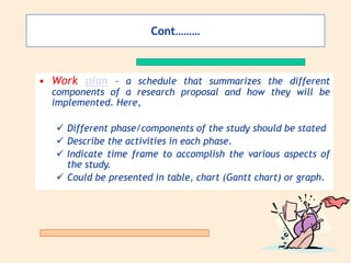 Cont………
• Work plan – a schedule that summarizes the different
components of a research proposal and how they will be
implemented. Here,
 Different phase/components of the study should be stated
 Describe the activities in each phase.
 Indicate time frame to accomplish the various aspects of
the study.
 Could be presented in table, chart (Gantt chart) or graph.
 