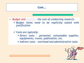 Cont….
• Budget and funding – the cost of conducting research.
 Budget items need to be explicitly stated with
justification
 Costs are typically:
 Direct costs – personnel, consumable supplies,
equipments, travel, publication, etc.
 Indirect costs – overhead and administrative costs.
 