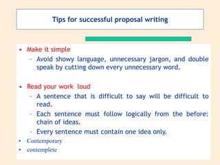 • Make it simple
– Avoid showy language, unnecessary jargon, and double
speak by cutting down every unnecessary word.
• Read your work loud
– A sentence that is difficult to say will be difficult to
read.
– Each sentence must follow logically from the before:
chain of ideas.
– Every sentence must contain one idea only.
• Contemporary
• contemplete
Tips for successful proposal writing
 