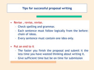• Revise , revise, revise.
– Check spelling and grammar.
– Each sentence must follow logically from the before:
chain of ideas.
– Every sentence must contain one idea only.
• Put an end to it
– The faster you finish the proposal and submit it the
less time you have wasted thinking about writing it.
– Give sufficient time but be on time for submission
Tips for successful proposal writing
 