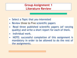 • Select a Topic that you interested
• Review three to Five scientific papers
• Read three published scientific papers (of varying
quality) and write a short report for each of them.
• Individual work.
• NOTE: successful completion of this assignment is
mandatory in order to be allowed to do the rest of
the assignments.
Group Assignment 1
Literature Review
 