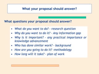 What your proposal should answer?
• What do you want to do? – research question
• Why do you want to do it? – Any information gap
• Why is it important? – any practical importance or
knowledge advancement
• Who has done similar work? - background
• How are you going to do it? -methodology
• How long will it take? – plan of work
What questions your proposal should answer?
 