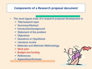 Components of a Research proposal document
• The most logical order of a research proposal development is:
 Title/research topic
 Summary/Abstract
 Introduction/background
 Statement of the problem
 Objectives
 Questions or Hypothesis
 Literature review
 Materials and Methods/ Methodology
 Work plan
 Budget and funding
 References
 Appendices/Annexes
 