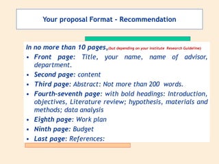 In no more than 10 pages,(but depending on your institute Research Guideline)
• Front page: Title, your name, name of advisor,
department.
• Second page: content
• Third page: Abstract: Not more than 200 words.
• Fourth–seventh page: with bold headings: Introduction,
objectives, Literature review; hypothesis, materials and
methods; data analysis
• Eighth page: Work plan
• Ninth page: Budget
• Last page: References:
Your proposal Format - Recommendation
 