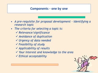 Components – one by one
• A pre-requisite for proposal development - Identifying a
research topic
• The criteria for selecting a topic is:
 Relevance/significance
 Avoidance of duplication
 Urgency of data needed
 Feasibility of study
 Applicability of results
 Your Interest and knowledge to the area
 Ethical acceptability
 