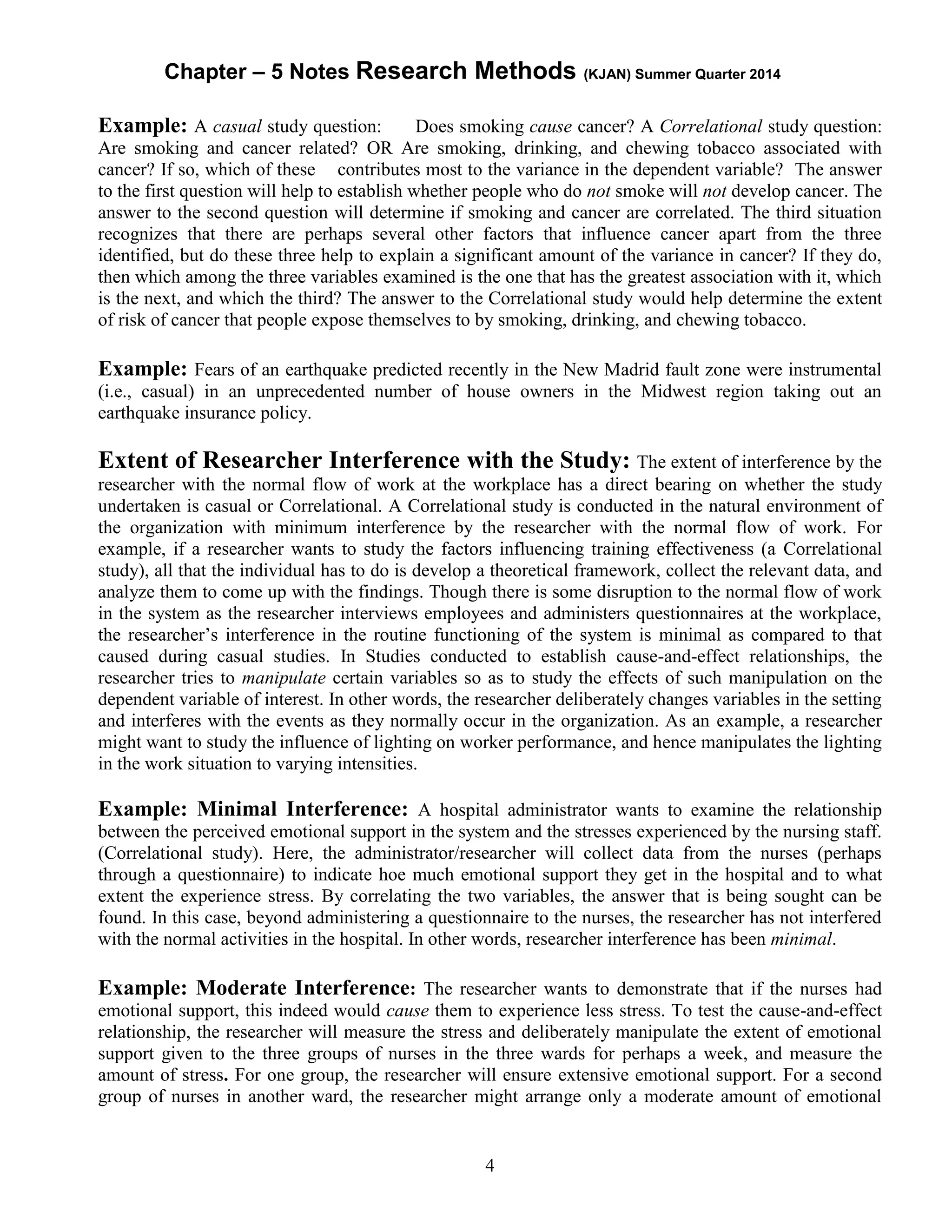 Chapter – 5 Notes Research Methods (KJAN) Summer Quarter 2014
4
Example: A casual study question: Does smoking cause cancer? A Correlational study question:
Are smoking and cancer related? OR Are smoking, drinking, and chewing tobacco associated with
cancer? If so, which of these contributes most to the variance in the dependent variable? The answer
to the first question will help to establish whether people who do not smoke will not develop cancer. The
answer to the second question will determine if smoking and cancer are correlated. The third situation
recognizes that there are perhaps several other factors that influence cancer apart from the three
identified, but do these three help to explain a significant amount of the variance in cancer? If they do,
then which among the three variables examined is the one that has the greatest association with it, which
is the next, and which the third? The answer to the Correlational study would help determine the extent
of risk of cancer that people expose themselves to by smoking, drinking, and chewing tobacco.
Example: Fears of an earthquake predicted recently in the New Madrid fault zone were instrumental
(i.e., casual) in an unprecedented number of house owners in the Midwest region taking out an
earthquake insurance policy.
Extent of Researcher Interference with the Study: The extent of interference by the
researcher with the normal flow of work at the workplace has a direct bearing on whether the study
undertaken is casual or Correlational. A Correlational study is conducted in the natural environment of
the organization with minimum interference by the researcher with the normal flow of work. For
example, if a researcher wants to study the factors influencing training effectiveness (a Correlational
study), all that the individual has to do is develop a theoretical framework, collect the relevant data, and
analyze them to come up with the findings. Though there is some disruption to the normal flow of work
in the system as the researcher interviews employees and administers questionnaires at the workplace,
the researcher’s interference in the routine functioning of the system is minimal as compared to that
caused during casual studies. In Studies conducted to establish cause-and-effect relationships, the
researcher tries to manipulate certain variables so as to study the effects of such manipulation on the
dependent variable of interest. In other words, the researcher deliberately changes variables in the setting
and interferes with the events as they normally occur in the organization. As an example, a researcher
might want to study the influence of lighting on worker performance, and hence manipulates the lighting
in the work situation to varying intensities.
Example: Minimal Interference: A hospital administrator wants to examine the relationship
between the perceived emotional support in the system and the stresses experienced by the nursing staff.
(Correlational study). Here, the administrator/researcher will collect data from the nurses (perhaps
through a questionnaire) to indicate hoe much emotional support they get in the hospital and to what
extent the experience stress. By correlating the two variables, the answer that is being sought can be
found. In this case, beyond administering a questionnaire to the nurses, the researcher has not interfered
with the normal activities in the hospital. In other words, researcher interference has been minimal.
Example: Moderate Interference: The researcher wants to demonstrate that if the nurses had
emotional support, this indeed would cause them to experience less stress. To test the cause-and-effect
relationship, the researcher will measure the stress and deliberately manipulate the extent of emotional
support given to the three groups of nurses in the three wards for perhaps a week, and measure the
amount of stress. For one group, the researcher will ensure extensive emotional support. For a second
group of nurses in another ward, the researcher might arrange only a moderate amount of emotional
 