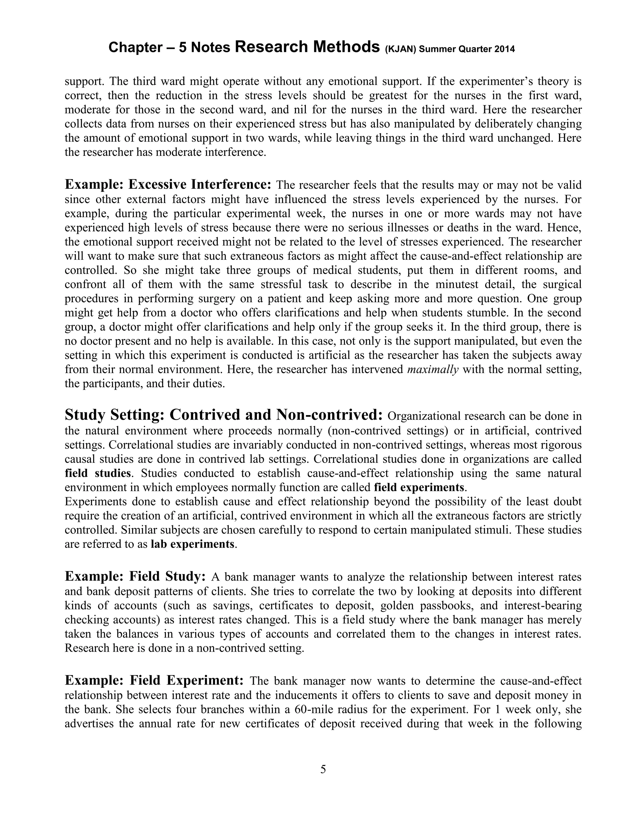 Chapter – 5 Notes Research Methods (KJAN) Summer Quarter 2014
5
support. The third ward might operate without any emotional support. If the experimenter’s theory is
correct, then the reduction in the stress levels should be greatest for the nurses in the first ward,
moderate for those in the second ward, and nil for the nurses in the third ward. Here the researcher
collects data from nurses on their experienced stress but has also manipulated by deliberately changing
the amount of emotional support in two wards, while leaving things in the third ward unchanged. Here
the researcher has moderate interference.
Example: Excessive Interference: The researcher feels that the results may or may not be valid
since other external factors might have influenced the stress levels experienced by the nurses. For
example, during the particular experimental week, the nurses in one or more wards may not have
experienced high levels of stress because there were no serious illnesses or deaths in the ward. Hence,
the emotional support received might not be related to the level of stresses experienced. The researcher
will want to make sure that such extraneous factors as might affect the cause-and-effect relationship are
controlled. So she might take three groups of medical students, put them in different rooms, and
confront all of them with the same stressful task to describe in the minutest detail, the surgical
procedures in performing surgery on a patient and keep asking more and more question. One group
might get help from a doctor who offers clarifications and help when students stumble. In the second
group, a doctor might offer clarifications and help only if the group seeks it. In the third group, there is
no doctor present and no help is available. In this case, not only is the support manipulated, but even the
setting in which this experiment is conducted is artificial as the researcher has taken the subjects away
from their normal environment. Here, the researcher has intervened maximally with the normal setting,
the participants, and their duties.
Study Setting: Contrived and Non-contrived: Organizational research can be done in
the natural environment where proceeds normally (non-contrived settings) or in artificial, contrived
settings. Correlational studies are invariably conducted in non-contrived settings, whereas most rigorous
causal studies are done in contrived lab settings. Correlational studies done in organizations are called
field studies. Studies conducted to establish cause-and-effect relationship using the same natural
environment in which employees normally function are called field experiments.
Experiments done to establish cause and effect relationship beyond the possibility of the least doubt
require the creation of an artificial, contrived environment in which all the extraneous factors are strictly
controlled. Similar subjects are chosen carefully to respond to certain manipulated stimuli. These studies
are referred to as lab experiments.
Example: Field Study: A bank manager wants to analyze the relationship between interest rates
and bank deposit patterns of clients. She tries to correlate the two by looking at deposits into different
kinds of accounts (such as savings, certificates to deposit, golden passbooks, and interest-bearing
checking accounts) as interest rates changed. This is a field study where the bank manager has merely
taken the balances in various types of accounts and correlated them to the changes in interest rates.
Research here is done in a non-contrived setting.
Example: Field Experiment: The bank manager now wants to determine the cause-and-effect
relationship between interest rate and the inducements it offers to clients to save and deposit money in
the bank. She selects four branches within a 60-mile radius for the experiment. For 1 week only, she
advertises the annual rate for new certificates of deposit received during that week in the following
 