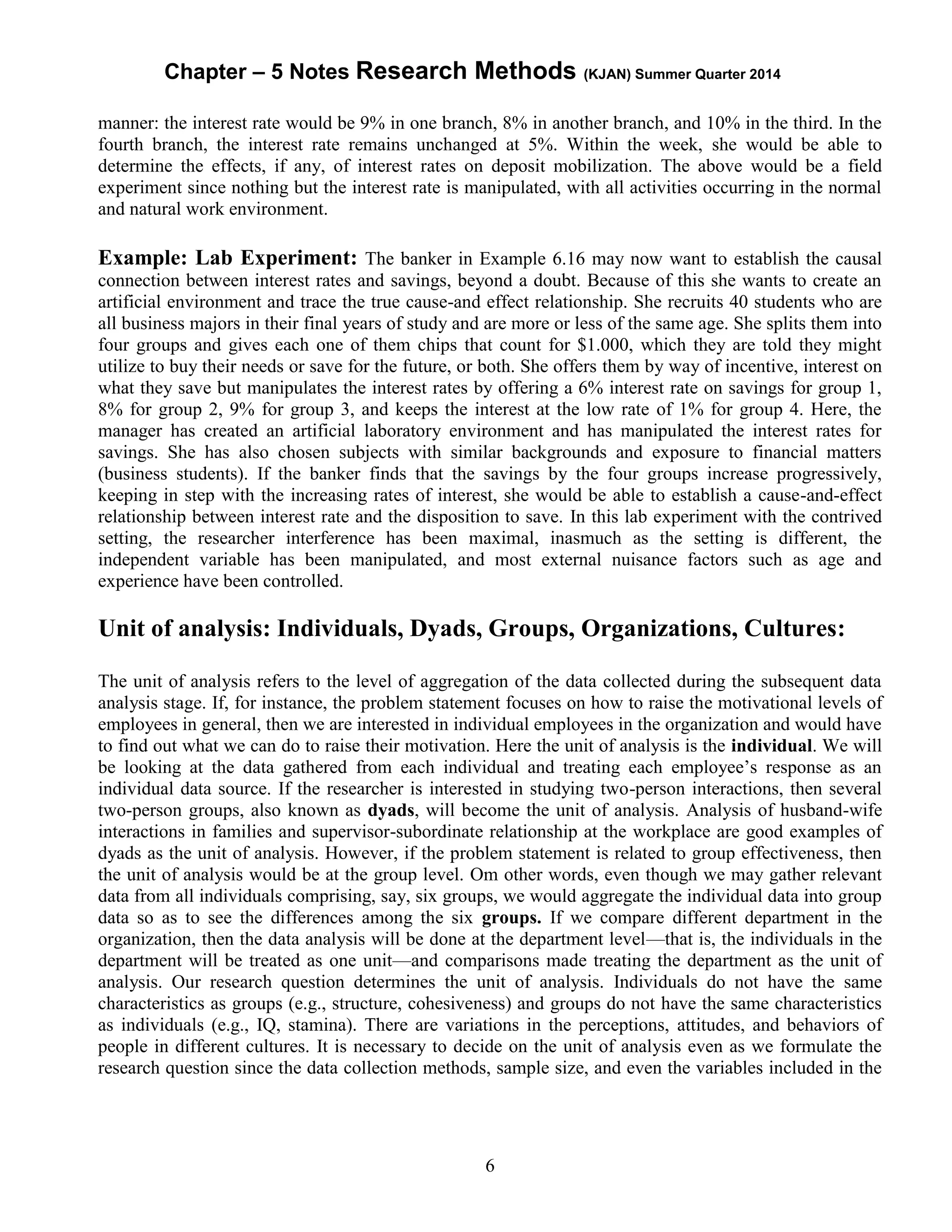 Chapter – 5 Notes Research Methods (KJAN) Summer Quarter 2014
6
manner: the interest rate would be 9% in one branch, 8% in another branch, and 10% in the third. In the
fourth branch, the interest rate remains unchanged at 5%. Within the week, she would be able to
determine the effects, if any, of interest rates on deposit mobilization. The above would be a field
experiment since nothing but the interest rate is manipulated, with all activities occurring in the normal
and natural work environment.
Example: Lab Experiment: The banker in Example 6.16 may now want to establish the causal
connection between interest rates and savings, beyond a doubt. Because of this she wants to create an
artificial environment and trace the true cause-and effect relationship. She recruits 40 students who are
all business majors in their final years of study and are more or less of the same age. She splits them into
four groups and gives each one of them chips that count for $1.000, which they are told they might
utilize to buy their needs or save for the future, or both. She offers them by way of incentive, interest on
what they save but manipulates the interest rates by offering a 6% interest rate on savings for group 1,
8% for group 2, 9% for group 3, and keeps the interest at the low rate of 1% for group 4. Here, the
manager has created an artificial laboratory environment and has manipulated the interest rates for
savings. She has also chosen subjects with similar backgrounds and exposure to financial matters
(business students). If the banker finds that the savings by the four groups increase progressively,
keeping in step with the increasing rates of interest, she would be able to establish a cause-and-effect
relationship between interest rate and the disposition to save. In this lab experiment with the contrived
setting, the researcher interference has been maximal, inasmuch as the setting is different, the
independent variable has been manipulated, and most external nuisance factors such as age and
experience have been controlled.
Unit of analysis: Individuals, Dyads, Groups, Organizations, Cultures:
The unit of analysis refers to the level of aggregation of the data collected during the subsequent data
analysis stage. If, for instance, the problem statement focuses on how to raise the motivational levels of
employees in general, then we are interested in individual employees in the organization and would have
to find out what we can do to raise their motivation. Here the unit of analysis is the individual. We will
be looking at the data gathered from each individual and treating each employee’s response as an
individual data source. If the researcher is interested in studying two-person interactions, then several
two-person groups, also known as dyads, will become the unit of analysis. Analysis of husband-wife
interactions in families and supervisor-subordinate relationship at the workplace are good examples of
dyads as the unit of analysis. However, if the problem statement is related to group effectiveness, then
the unit of analysis would be at the group level. Om other words, even though we may gather relevant
data from all individuals comprising, say, six groups, we would aggregate the individual data into group
data so as to see the differences among the six groups. If we compare different department in the
organization, then the data analysis will be done at the department level—that is, the individuals in the
department will be treated as one unit—and comparisons made treating the department as the unit of
analysis. Our research question determines the unit of analysis. Individuals do not have the same
characteristics as groups (e.g., structure, cohesiveness) and groups do not have the same characteristics
as individuals (e.g., IQ, stamina). There are variations in the perceptions, attitudes, and behaviors of
people in different cultures. It is necessary to decide on the unit of analysis even as we formulate the
research question since the data collection methods, sample size, and even the variables included in the
 