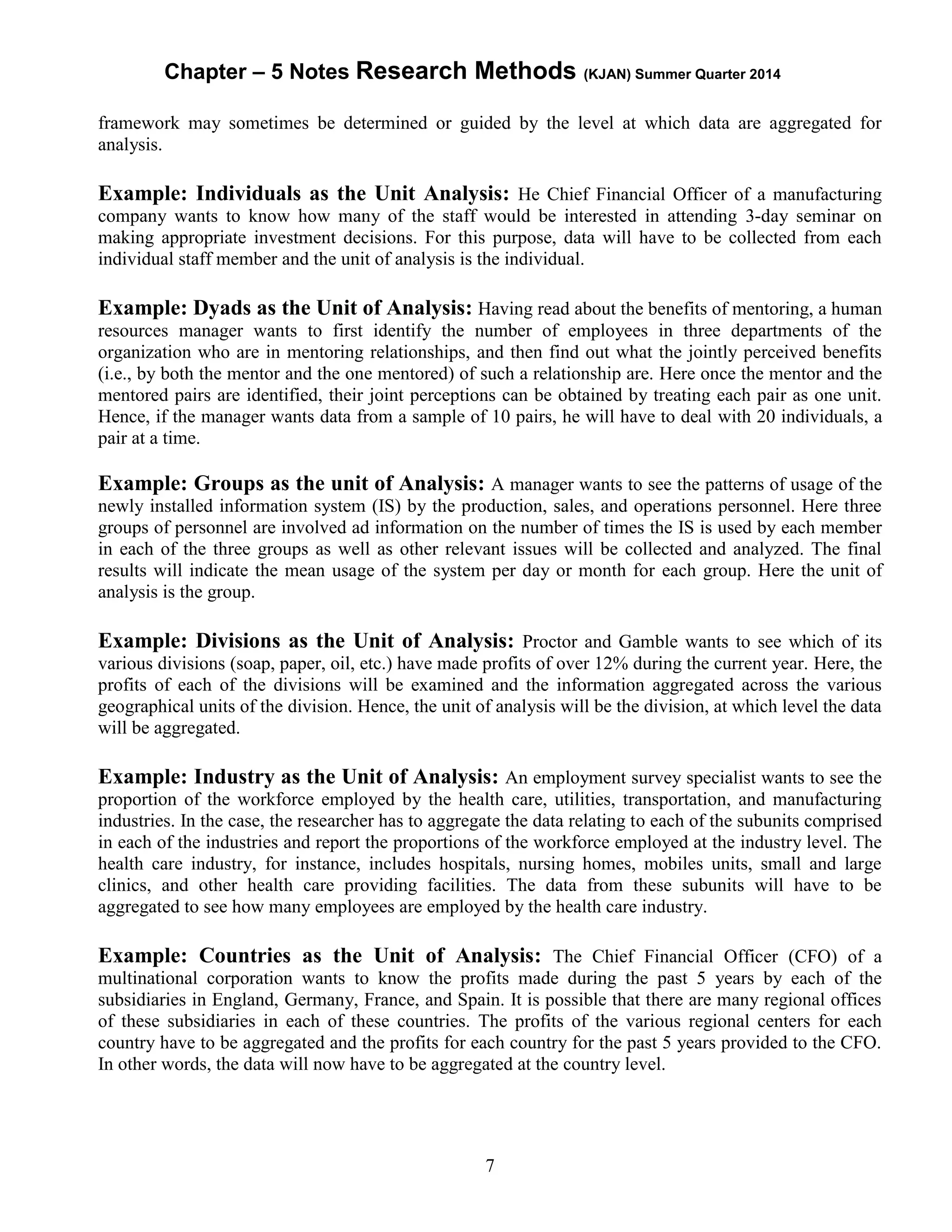Chapter – 5 Notes Research Methods (KJAN) Summer Quarter 2014
7
framework may sometimes be determined or guided by the level at which data are aggregated for
analysis.
Example: Individuals as the Unit Analysis: He Chief Financial Officer of a manufacturing
company wants to know how many of the staff would be interested in attending 3-day seminar on
making appropriate investment decisions. For this purpose, data will have to be collected from each
individual staff member and the unit of analysis is the individual.
Example: Dyads as the Unit of Analysis: Having read about the benefits of mentoring, a human
resources manager wants to first identify the number of employees in three departments of the
organization who are in mentoring relationships, and then find out what the jointly perceived benefits
(i.e., by both the mentor and the one mentored) of such a relationship are. Here once the mentor and the
mentored pairs are identified, their joint perceptions can be obtained by treating each pair as one unit.
Hence, if the manager wants data from a sample of 10 pairs, he will have to deal with 20 individuals, a
pair at a time.
Example: Groups as the unit of Analysis: A manager wants to see the patterns of usage of the
newly installed information system (IS) by the production, sales, and operations personnel. Here three
groups of personnel are involved ad information on the number of times the IS is used by each member
in each of the three groups as well as other relevant issues will be collected and analyzed. The final
results will indicate the mean usage of the system per day or month for each group. Here the unit of
analysis is the group.
Example: Divisions as the Unit of Analysis: Proctor and Gamble wants to see which of its
various divisions (soap, paper, oil, etc.) have made profits of over 12% during the current year. Here, the
profits of each of the divisions will be examined and the information aggregated across the various
geographical units of the division. Hence, the unit of analysis will be the division, at which level the data
will be aggregated.
Example: Industry as the Unit of Analysis: An employment survey specialist wants to see the
proportion of the workforce employed by the health care, utilities, transportation, and manufacturing
industries. In the case, the researcher has to aggregate the data relating to each of the subunits comprised
in each of the industries and report the proportions of the workforce employed at the industry level. The
health care industry, for instance, includes hospitals, nursing homes, mobiles units, small and large
clinics, and other health care providing facilities. The data from these subunits will have to be
aggregated to see how many employees are employed by the health care industry.
Example: Countries as the Unit of Analysis: The Chief Financial Officer (CFO) of a
multinational corporation wants to know the profits made during the past 5 years by each of the
subsidiaries in England, Germany, France, and Spain. It is possible that there are many regional offices
of these subsidiaries in each of these countries. The profits of the various regional centers for each
country have to be aggregated and the profits for each country for the past 5 years provided to the CFO.
In other words, the data will now have to be aggregated at the country level.
 