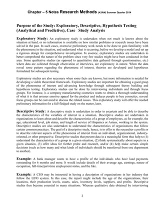 Chapter – 5 Notes Research Methods (KJAN) Summer Quarter 2014
2
Purpose of the Study: Exploratory, Descriptive, Hypothesis Testing
(Analytical and Predictive), Case Study Analysis
Exploratory Study: An exploratory study is undertaken when not much is known about the
situation at hand, or no information is available on how similar problems or research issues have been
solved in the past. In such cases, extensive preliminary work needs to be done to gain familiarity with
the phenomena in the situation, and understand what is occurring, before we develop a model and set up
a rigorous design for comprehensive investigation. In essence, exploratory studies are undertaken to
better comprehend the nature of the problem since very few studies might have been conducted in that
area. Some qualitative studies (as opposed to quantitative data gathered through questionnaires, etc.)
where data are collected through observation or interviews, are exploratory in nature. When the data
reveal some pattern regarding the phenomena of interest, theories are developed and hypotheses
formulated for subsequent testing.
Exploratory studies are also necessary when some facts are known, but more information is needed for
developing a viable theoretical framework. Exploratory studies are important for obtaining a good grasp
of the phenomena of interest and advancing knowledge through subsequent theory building and
hypothesis testing. Exploratory studies can be done by interviewing individuals and through focus
groups. For instance, is a company manufacturing cosmetics wants to obtain a thorough understanding
of what it is that arouses emotive appeal for the product and induces people to buy cosmetics, several
focus groups can be convened to discuss the related issues. This exploratory study will offer the needed
preliminary information for a full-fledged study on the matter, later.
Descriptive Study: A descriptive study is undertaken in order to ascertain and be able to describe
the characteristics of the variables of interest in a situation. Descriptive studies are undertaken in
organizations to learn about and describe the characteristics of a group of employees, as for example, the
age, educational level, job status, and length of service of Hispanics or Asians, working in the system.
Descriptive studies are also undertaken to understand the characteristics of organizations that follow
certain common practices. The goal of a descriptive study, hence, is to offer to the researcher a profile or
to describe relevant aspects of the phenomena of interest from an individual, organizational, industry-
oriented, or other perspective. Descriptive studies that present data in a meaningful form thus help to (1)
understand the characteristics of a group in a given situation, (2) think systematically about aspects in a
given situation, (3) offer ideas for further probe and research, and/or (4) help make certain simple
decisions (such as how many and what kinds of individuals should be transferred from one department
to another).
Example: A bank manager wants to have a profile of the individuals who have load payments
outstanding for 6 months and more. It would include details of their average age, earnings, nature of
occupation, full-time/part-time employment status, and the like.
Example: A CEO may be interested in having a description of organizations in her industry that
follow the LIFO system. In this case, the report might include the age of the organizations, their
locations, their production levels, assets, sales, inventory levels, suppliers, and profits. Descriptive
studies thus become essential in many situations. Whereas qualitative data obtained by interviewing
 