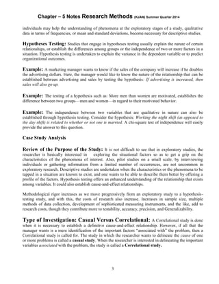 Chapter – 5 Notes Research Methods (KJAN) Summer Quarter 2014
3
individuals may help the understanding of phenomena at the exploratory stages of a study, qualitative
data in terms of frequencies, or mean and standard deviations, become necessary for descriptive studies.
Hypotheses Testing: Studies that engage in hypotheses testing usually explain the nature of certain
relationships, or establish the differences among groups or the independence of two or more factors in a
situation. Hypothesis testing is undertaken to explain the variance in the dependent variable or to predict
organizational outcomes.
Example: A marketing manager wants to know if the sales of the company will increase if he doubles
the advertising dollars. Here, the manager would like to know the nature of the relationship that can be
established between advertising and sales by testing the hypothesis: If advertising is increased, then
sales will also go up.
Example: The testing of a hypothesis such as: More men than women are motivated, establishes the
difference between two groups—men and women—in regard to their motivated behavior.
Example: The independence between two variables that are qualitative in nature can also be
established through hypothesis testing. Consider the hypothesis: Working the night shift (as opposed to
the day shift) is related to whether or not one is married. A chi-square test of independence will easily
provide the answer to this question.
Case Study Analysis
Review of the Purpose of the Study: It is not difficult to see that in exploratory studies, the
researcher is basically interested in exploring the situational factors so as to get a grip on the
characteristics of the phenomena of interest. Also, pilot studies on a small scale, by interviewing
individuals or gathering information from a limited number of occurrences, are not uncommon in
exploratory research. Descriptive studies are undertaken when the characteristics or the phenomena to be
tapped in a situation are known to exist, and one wants to be able to describe them better by offering a
profile of the factors. Hypothesis testing offers an enhanced understanding of the relationship that exists
among variables. It could also establish cause-and-effect relationships.
Methodological rigor increases as we move progressively from an exploratory study to a hypothesis-
testing study, and with this, the costs of research also increase. Increases in sample size, multiple
methods of data collection, development of sophisticated measuring instruments, and the like, add to
research costs, though they contribute more to testability, accuracy, precision, and Generalizability.
Type of Investigation: Casual Versus Correlational: A Correlational study is done
when it is necessary to establish a definitive cause-and-effect relationship. However, if all that the
manager wants is a mere identification of the important factors “associated with” the problem, then a
Correlational study is called for. The study in which the researcher wants to delineate the cause of one
or more problems is called a casual study. When the researcher is interested in delineating the important
variables associated with the problem, the study is called a Correlational study.
 