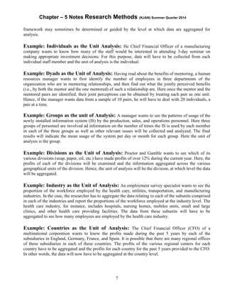 Chapter – 5 Notes Research Methods (KJAN) Summer Quarter 2014
7
framework may sometimes be determined or guided by the level at which data are aggregated for
analysis.
Example: Individuals as the Unit Analysis: He Chief Financial Officer of a manufacturing
company wants to know how many of the staff would be interested in attending 3-day seminar on
making appropriate investment decisions. For this purpose, data will have to be collected from each
individual staff member and the unit of analysis is the individual.
Example: Dyads as the Unit of Analysis: Having read about the benefits of mentoring, a human
resources manager wants to first identify the number of employees in three departments of the
organization who are in mentoring relationships, and then find out what the jointly perceived benefits
(i.e., by both the mentor and the one mentored) of such a relationship are. Here once the mentor and the
mentored pairs are identified, their joint perceptions can be obtained by treating each pair as one unit.
Hence, if the manager wants data from a sample of 10 pairs, he will have to deal with 20 individuals, a
pair at a time.
Example: Groups as the unit of Analysis: A manager wants to see the patterns of usage of the
newly installed information system (IS) by the production, sales, and operations personnel. Here three
groups of personnel are involved ad information on the number of times the IS is used by each member
in each of the three groups as well as other relevant issues will be collected and analyzed. The final
results will indicate the mean usage of the system per day or month for each group. Here the unit of
analysis is the group.
Example: Divisions as the Unit of Analysis: Proctor and Gamble wants to see which of its
various divisions (soap, paper, oil, etc.) have made profits of over 12% during the current year. Here, the
profits of each of the divisions will be examined and the information aggregated across the various
geographical units of the division. Hence, the unit of analysis will be the division, at which level the data
will be aggregated.
Example: Industry as the Unit of Analysis: An employment survey specialist wants to see the
proportion of the workforce employed by the health care, utilities, transportation, and manufacturing
industries. In the case, the researcher has to aggregate the data relating to each of the subunits comprised
in each of the industries and report the proportions of the workforce employed at the industry level. The
health care industry, for instance, includes hospitals, nursing homes, mobiles units, small and large
clinics, and other health care providing facilities. The data from these subunits will have to be
aggregated to see how many employees are employed by the health care industry.
Example: Countries as the Unit of Analysis: The Chief Financial Officer (CFO) of a
multinational corporation wants to know the profits made during the past 5 years by each of the
subsidiaries in England, Germany, France, and Spain. It is possible that there are many regional offices
of these subsidiaries in each of these countries. The profits of the various regional centers for each
country have to be aggregated and the profits for each country for the past 5 years provided to the CFO.
In other words, the data will now have to be aggregated at the country level.
 