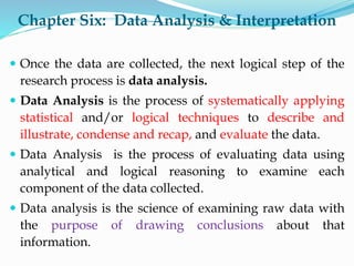 Chapter Six: Data Analysis & Interpretation
 Once the data are collected, the next logical step of the
research process is data analysis.
 Data Analysis is the process of systematically applying
statistical and/or logical techniques to describe and
illustrate, condense and recap, and evaluate the data.
 Data Analysis is the process of evaluating data using
analytical and logical reasoning to examine each
component of the data collected.
 Data analysis is the science of examining raw data with
the purpose of drawing conclusions about that
information.
 
