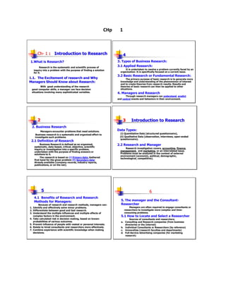 CHp     1



        Ch- 1 : Introduction to Research                                      4
1.What is Research?                                                     3. Types of Business Research:
           Research is the systematic and scientific process of
                                                                        3.1 Applied Research:
     inquiry into a problem with the purpose of finding a solution            It is undertaken to resolve a problem currently faced by an
     for it.                                                              organization. It is specifically focused on a current issue.
                                                                        3.2 Basic Research or Fundamental Research:
1.1. The Excitement of research and Why                                        The primary purpose of basic research is to generate more
Managers Should Know about Research:                                      knowledge and understanding of the phenomenon of interest
                                                                          and to create theories from research results. Results and
         With good understanding of the research                          theories of basic research can then be applied to other
 good computer skills, a manager can face decision                        situations.
 situations involving many sophisticated variables.                     4. Managers and Research
                                                                              Through research managers can understand, predict
                                                                        and control events and behaviors in their environment.




        2                                                                     3     Introduction to Research
 2. Business Research
          Managers encounter problems that need solutions.              Data Types:
      Business research is a systematic and organized effort to           (i) Quantitative Data (structured questionnaire),
      investigate such problems.                                          (ii) Qualitative Data (observation, interviews, open-ended
                                                                          questionnaire).
 2.1 Definition of Research
            Business Research is defined as an organized,               2.2 Research and Manager
      systematic, data-based, critical, objective, scientific
      inquiry or investigation into a specific problem,                       Research investigation covers, accounting, finance,
      undertaken with the purpose of finding answers or                   management, and marketing, or an interrelated issue.
      solutions to it.                                                    Problems must be analyzed in the context of external
                                                                          environment (economic, political, demographic,
            The research is based on (i) Primary data: Gathered           technological, competitive).
      first hand for the given problem (ii) Secondary data:
      Already available (company records, industry reports,
      publications, or on the net).




            5                                                                                      6
     4.1 Benefits of Research and Research
     Methods for Managers:                                                5. The manager and the Consultant-
          Because of research and research methods, managers can:         Researcher
1.   Identify and effectively solve minor problems.                               Managers are often required to engage consultants or
2.   Differentiate between good and bad research.                             researchers to investigate more complex and time-
3.   Understand the multiple influences and multiple effects of               consuming problems.
     complex factors in the environment.                                  5.1 How to Locate and Select a Researcher
4.   Take calculated risk in decision making, based on known                     Sources of consultants and researchers;
     probabilities of various outcomes.                                   a. Consulting and Research companies (from business
5.   Prevent influence of people with vested or personal interests.          directories or the Internet)
6.   Relate to hired consultants and researchers more effectively.        b. Individual Consultants or Researchers (by reference)
7.   Combine experience with scientific knowledge when making             c. Universities (research faculties and departments)
     decisions.                                                           d. Full-Service Advertising companies (for marketing
                                                                             research)
 