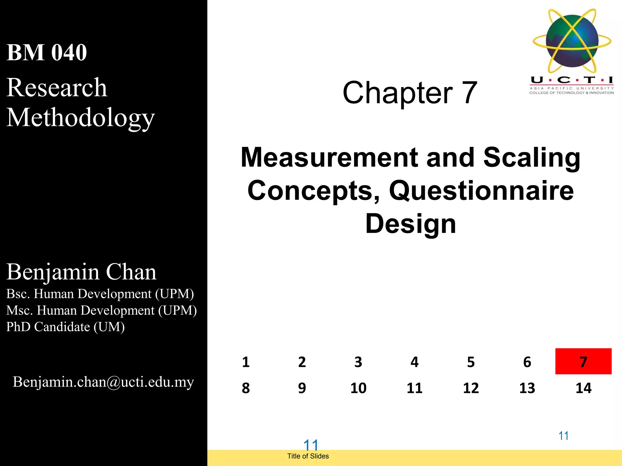 BM 040
Research                                                   Chapter 7
Methodology
                                     Measurement and Scaling
                                     Concepts, Questionnaire
                                             Design
Benjamin Chan
Bsc. Human Development (UPM)
Msc. Human Development (UPM)
PhD Candidate (UM)

                                     1      2              3    4    5    6         7
 Benjamin.chan@ucti.edu.my           8      9              10   11   12   13        14

                                                                               11
                                               11
Module Code and Module Title             Title of Slides
 Research Methods for Degree Study
 